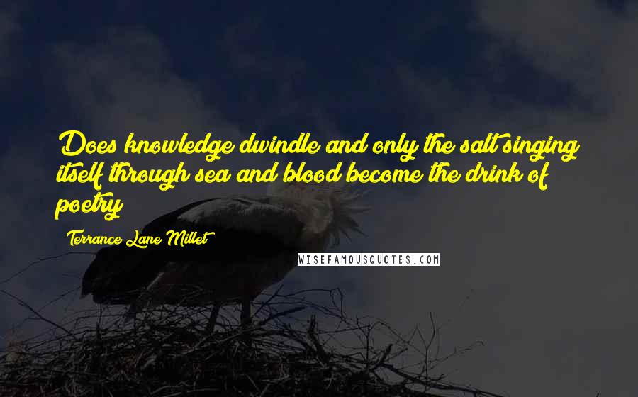 Terrance Lane Millet Quotes: Does knowledge dwindle and only the salt singing itself through sea and blood become the drink of poetry?