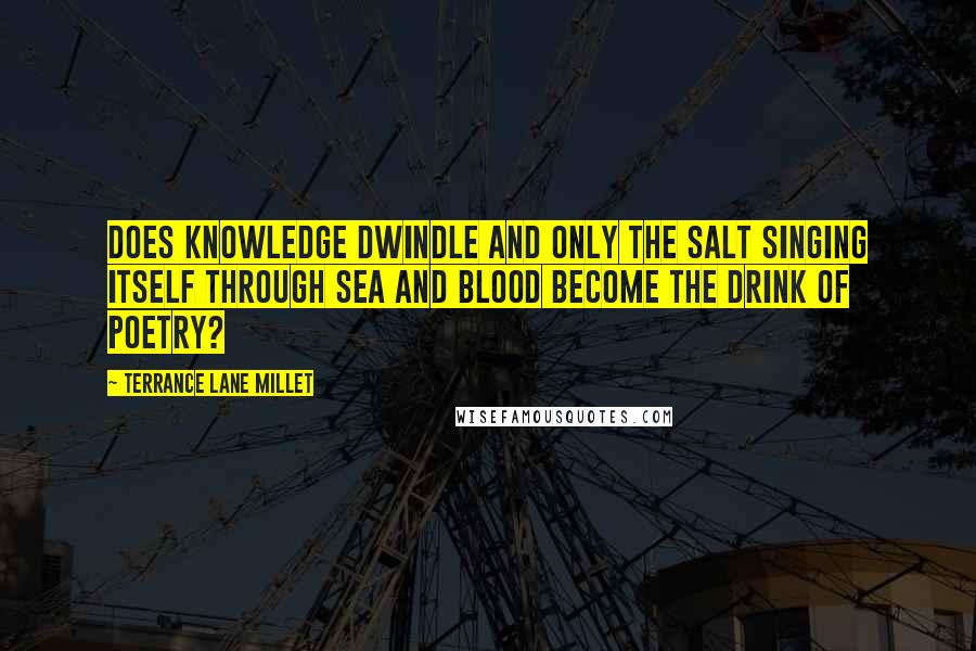 Terrance Lane Millet Quotes: Does knowledge dwindle and only the salt singing itself through sea and blood become the drink of poetry?