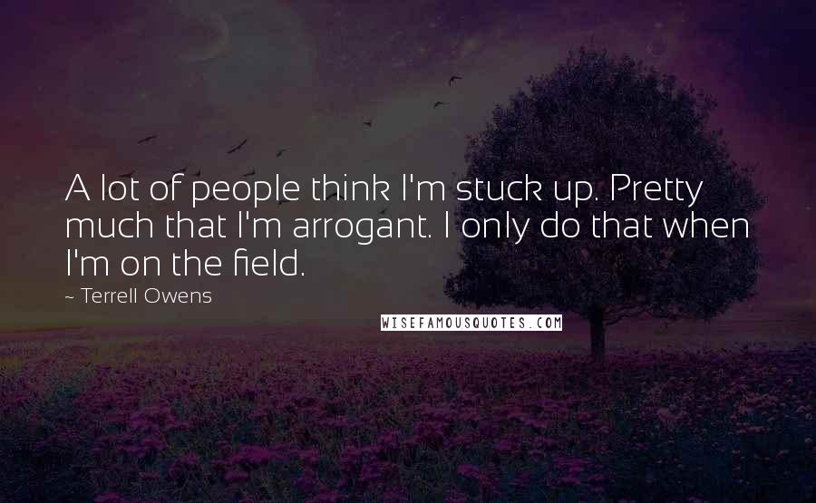 Terrell Owens Quotes: A lot of people think I'm stuck up. Pretty much that I'm arrogant. I only do that when I'm on the field.