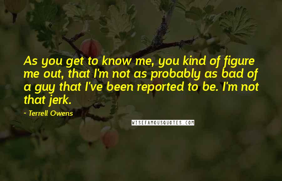 Terrell Owens Quotes: As you get to know me, you kind of figure me out, that I'm not as probably as bad of a guy that I've been reported to be. I'm not that jerk.