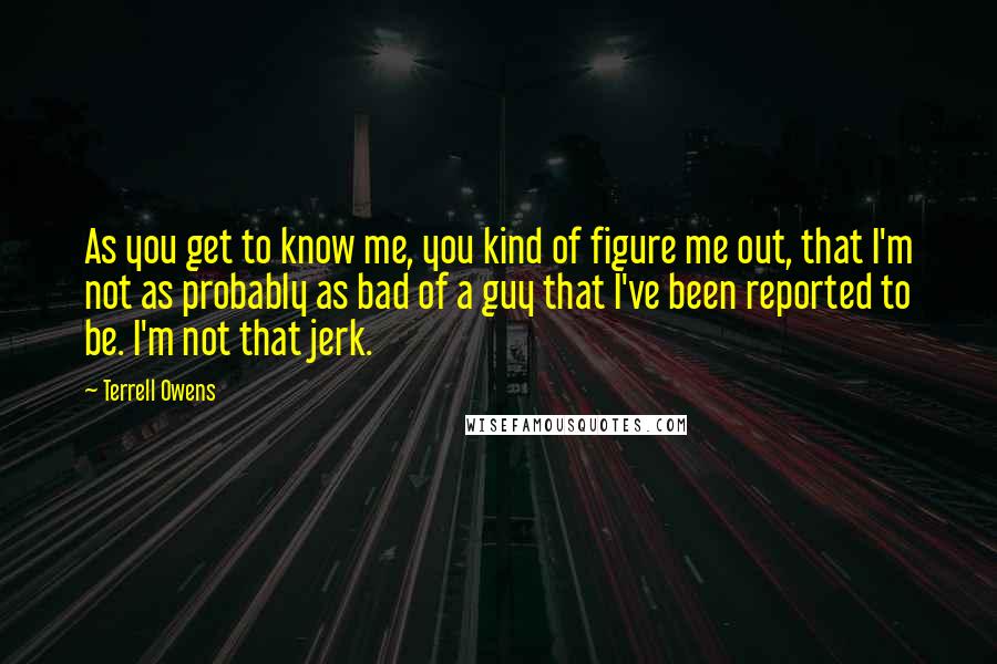 Terrell Owens Quotes: As you get to know me, you kind of figure me out, that I'm not as probably as bad of a guy that I've been reported to be. I'm not that jerk.