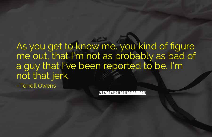 Terrell Owens Quotes: As you get to know me, you kind of figure me out, that I'm not as probably as bad of a guy that I've been reported to be. I'm not that jerk.