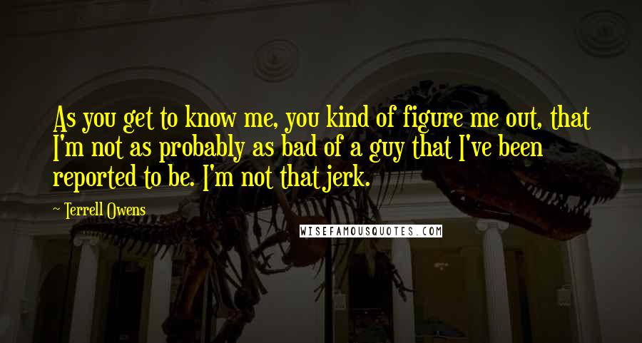 Terrell Owens Quotes: As you get to know me, you kind of figure me out, that I'm not as probably as bad of a guy that I've been reported to be. I'm not that jerk.