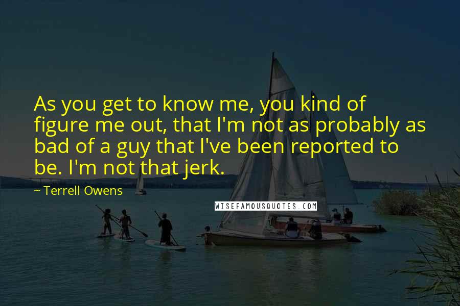 Terrell Owens Quotes: As you get to know me, you kind of figure me out, that I'm not as probably as bad of a guy that I've been reported to be. I'm not that jerk.