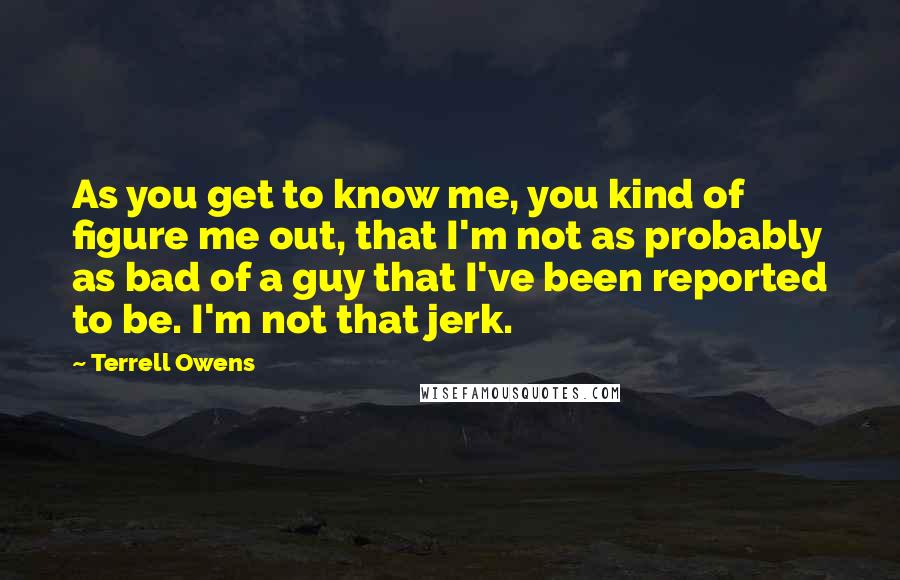 Terrell Owens Quotes: As you get to know me, you kind of figure me out, that I'm not as probably as bad of a guy that I've been reported to be. I'm not that jerk.