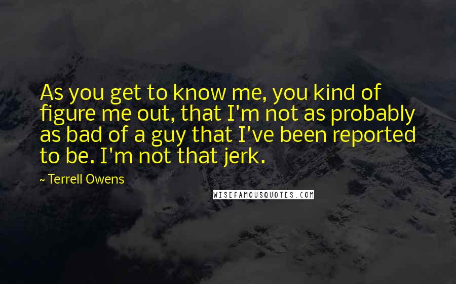 Terrell Owens Quotes: As you get to know me, you kind of figure me out, that I'm not as probably as bad of a guy that I've been reported to be. I'm not that jerk.