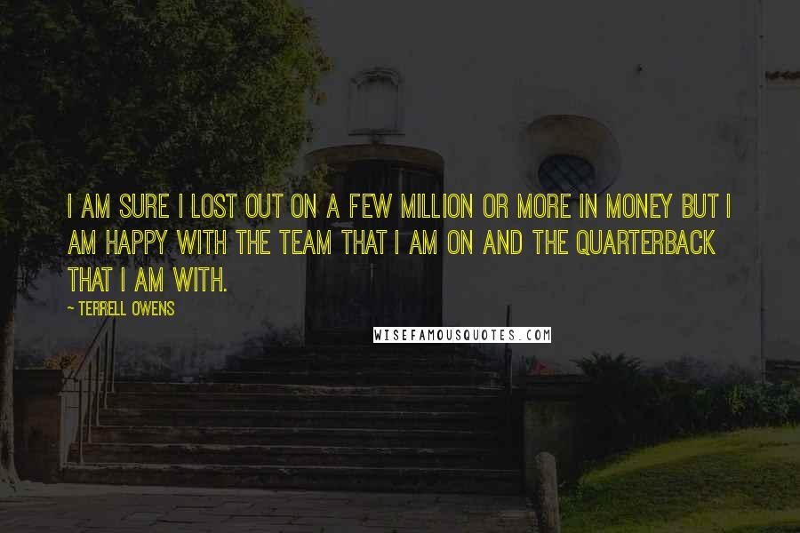 Terrell Owens Quotes: I am sure I lost out on a few million or more in money but I am happy with the team that I am on and the quarterback that I am with.
