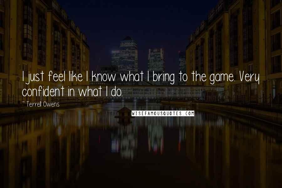 Terrell Owens Quotes: I just feel like I know what I bring to the game. Very confident in what I do.