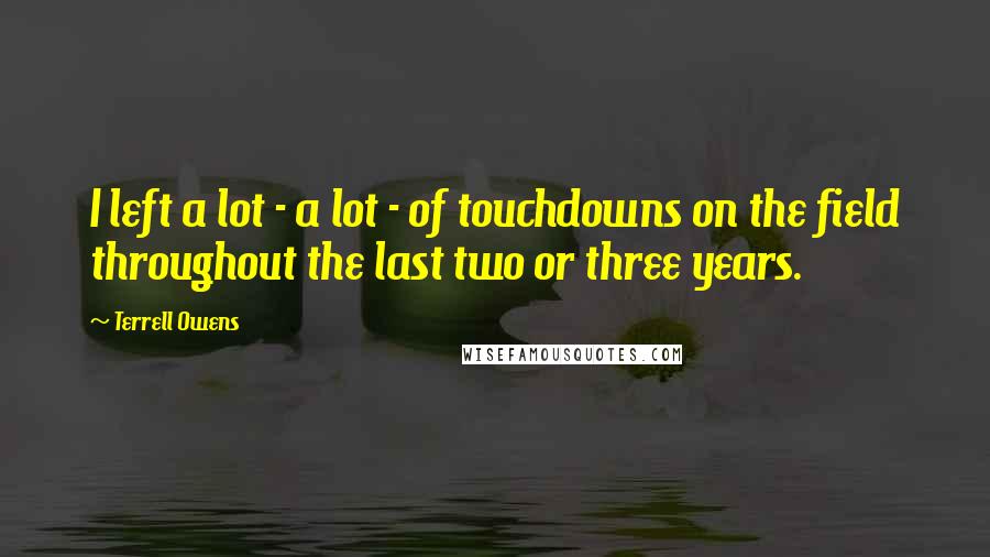 Terrell Owens Quotes: I left a lot - a lot - of touchdowns on the field throughout the last two or three years.