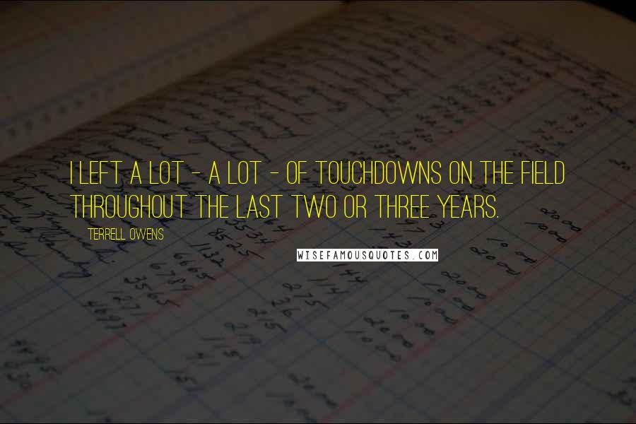 Terrell Owens Quotes: I left a lot - a lot - of touchdowns on the field throughout the last two or three years.