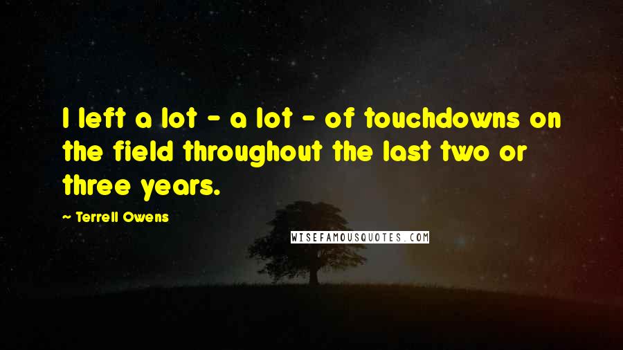 Terrell Owens Quotes: I left a lot - a lot - of touchdowns on the field throughout the last two or three years.