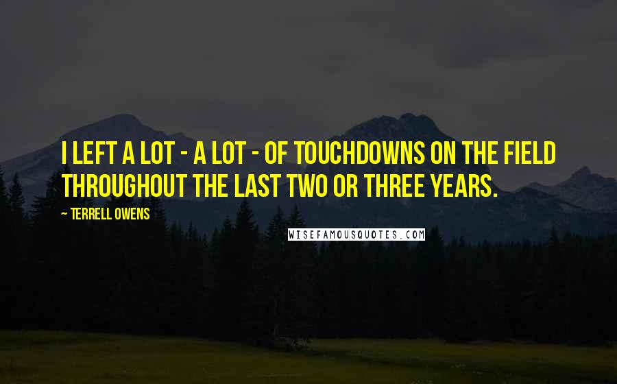 Terrell Owens Quotes: I left a lot - a lot - of touchdowns on the field throughout the last two or three years.