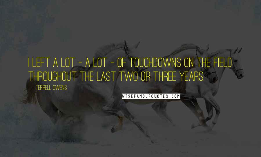 Terrell Owens Quotes: I left a lot - a lot - of touchdowns on the field throughout the last two or three years.