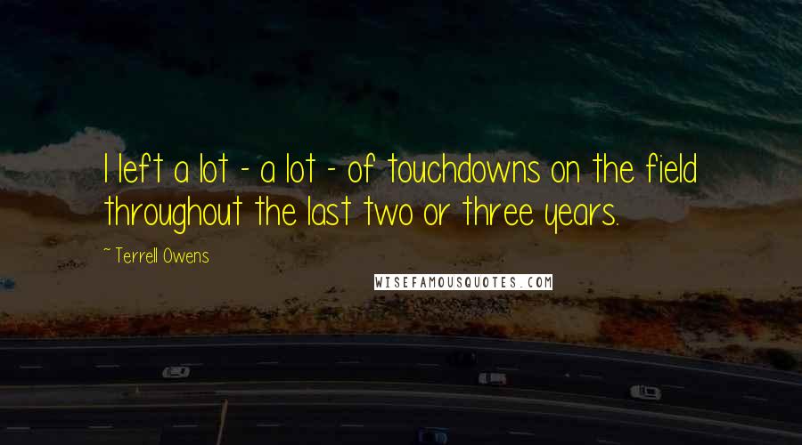 Terrell Owens Quotes: I left a lot - a lot - of touchdowns on the field throughout the last two or three years.