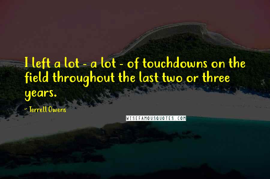 Terrell Owens Quotes: I left a lot - a lot - of touchdowns on the field throughout the last two or three years.