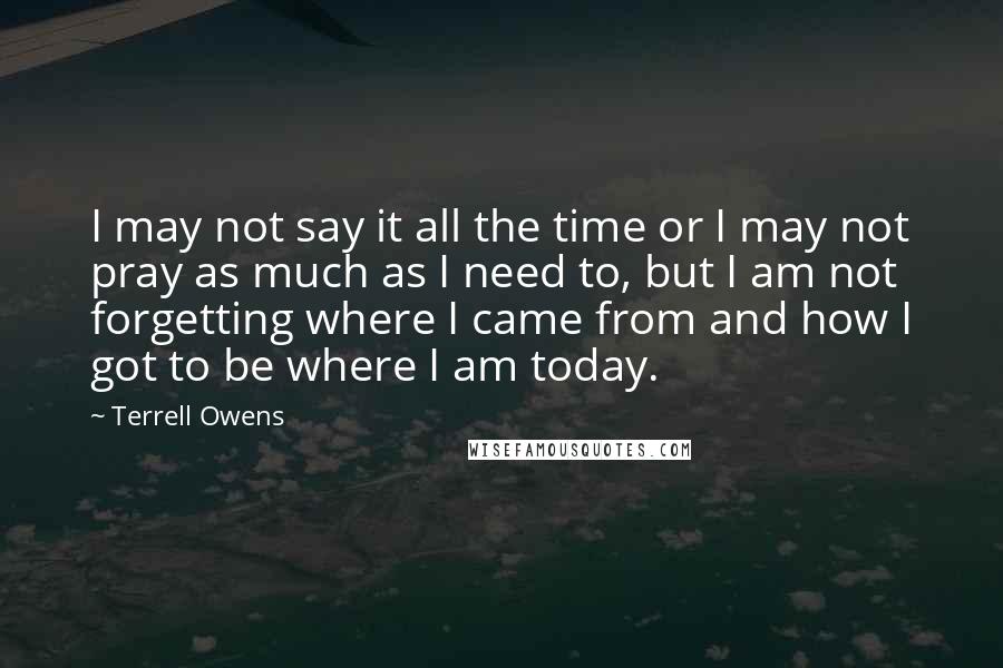 Terrell Owens Quotes: I may not say it all the time or I may not pray as much as I need to, but I am not forgetting where I came from and how I got to be where I am today.