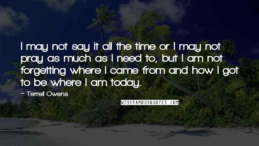 Terrell Owens Quotes: I may not say it all the time or I may not pray as much as I need to, but I am not forgetting where I came from and how I got to be where I am today.