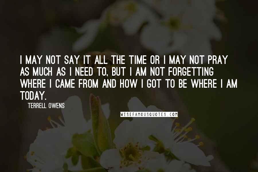 Terrell Owens Quotes: I may not say it all the time or I may not pray as much as I need to, but I am not forgetting where I came from and how I got to be where I am today.