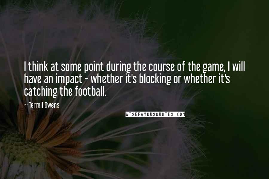 Terrell Owens Quotes: I think at some point during the course of the game, I will have an impact - whether it's blocking or whether it's catching the football.