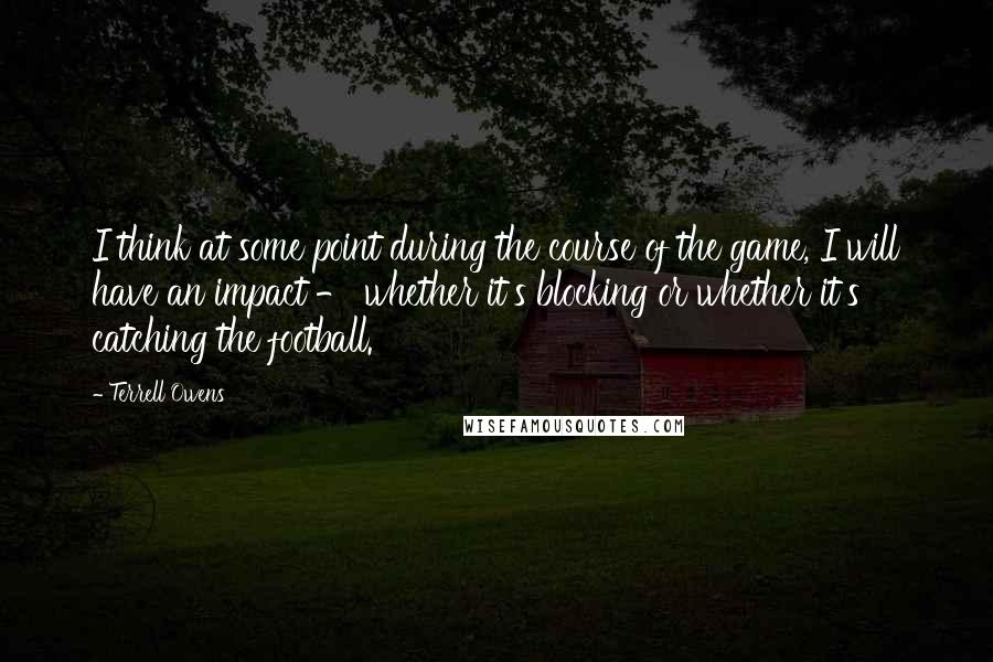 Terrell Owens Quotes: I think at some point during the course of the game, I will have an impact - whether it's blocking or whether it's catching the football.