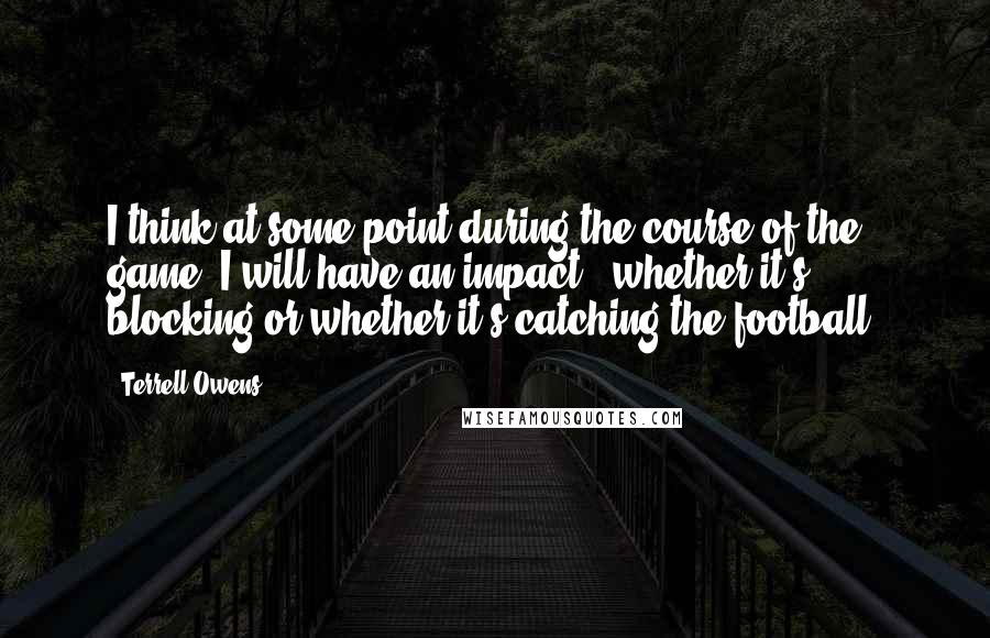 Terrell Owens Quotes: I think at some point during the course of the game, I will have an impact - whether it's blocking or whether it's catching the football.