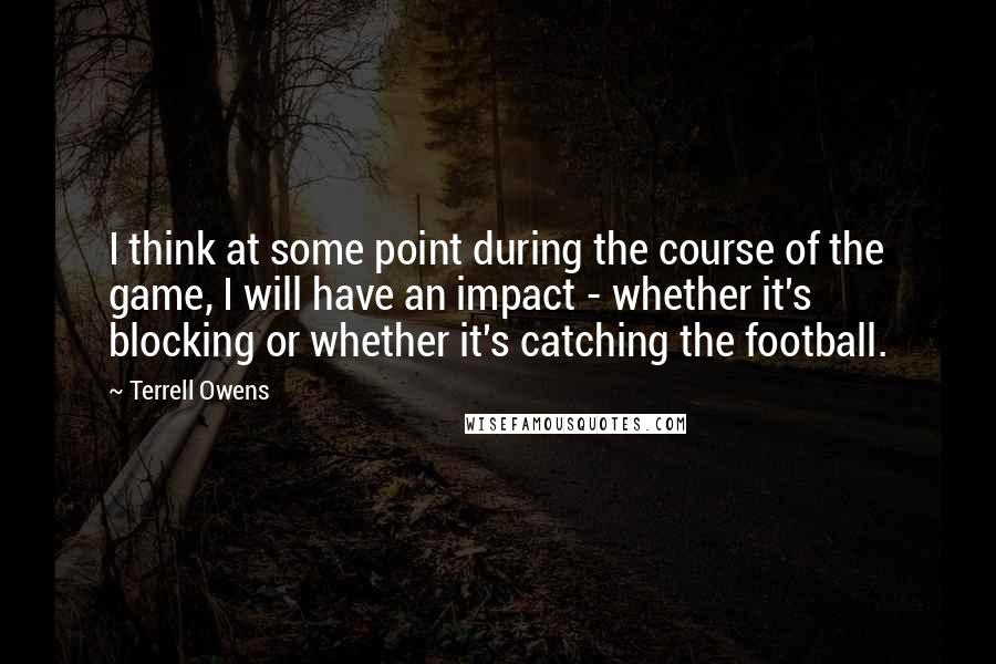 Terrell Owens Quotes: I think at some point during the course of the game, I will have an impact - whether it's blocking or whether it's catching the football.