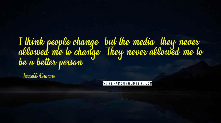 Terrell Owens Quotes: I think people change, but the media, they never allowed me to change. They never allowed me to be a better person.