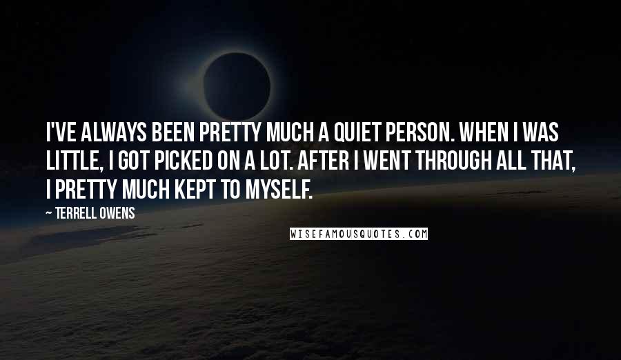 Terrell Owens Quotes: I've always been pretty much a quiet person. When I was little, I got picked on a lot. After I went through all that, I pretty much kept to myself.