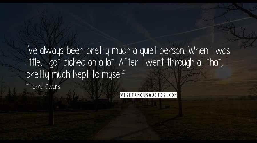 Terrell Owens Quotes: I've always been pretty much a quiet person. When I was little, I got picked on a lot. After I went through all that, I pretty much kept to myself.