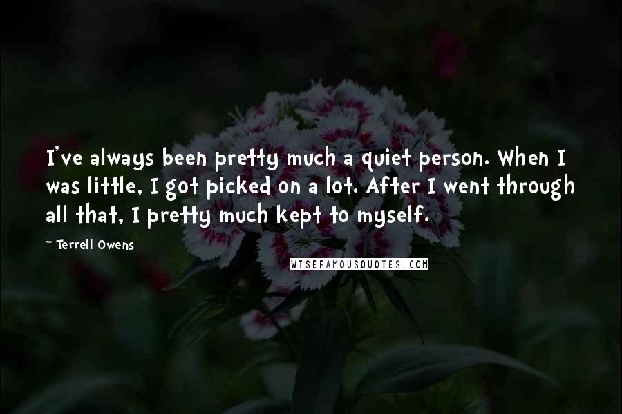Terrell Owens Quotes: I've always been pretty much a quiet person. When I was little, I got picked on a lot. After I went through all that, I pretty much kept to myself.
