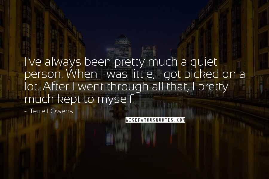 Terrell Owens Quotes: I've always been pretty much a quiet person. When I was little, I got picked on a lot. After I went through all that, I pretty much kept to myself.