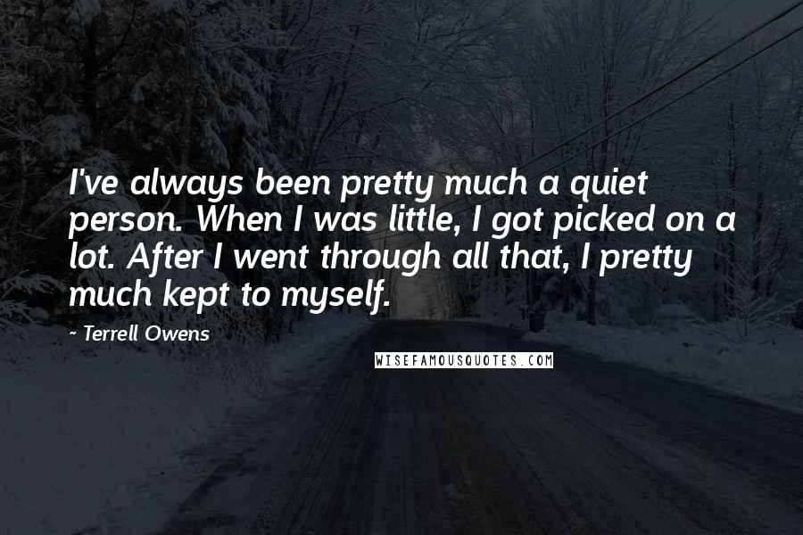 Terrell Owens Quotes: I've always been pretty much a quiet person. When I was little, I got picked on a lot. After I went through all that, I pretty much kept to myself.