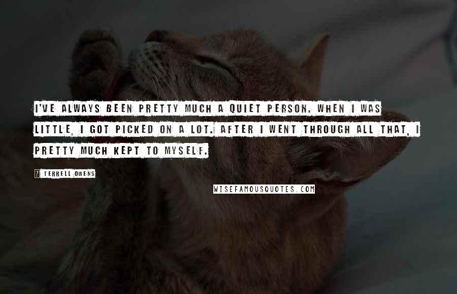 Terrell Owens Quotes: I've always been pretty much a quiet person. When I was little, I got picked on a lot. After I went through all that, I pretty much kept to myself.