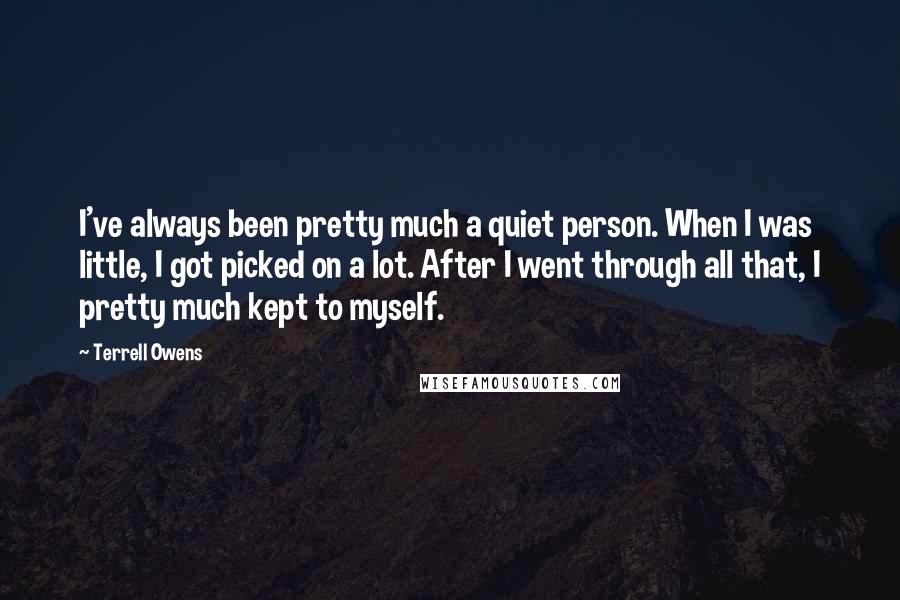 Terrell Owens Quotes: I've always been pretty much a quiet person. When I was little, I got picked on a lot. After I went through all that, I pretty much kept to myself.