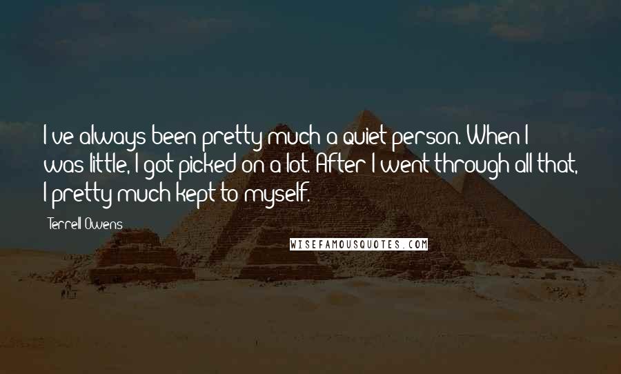 Terrell Owens Quotes: I've always been pretty much a quiet person. When I was little, I got picked on a lot. After I went through all that, I pretty much kept to myself.