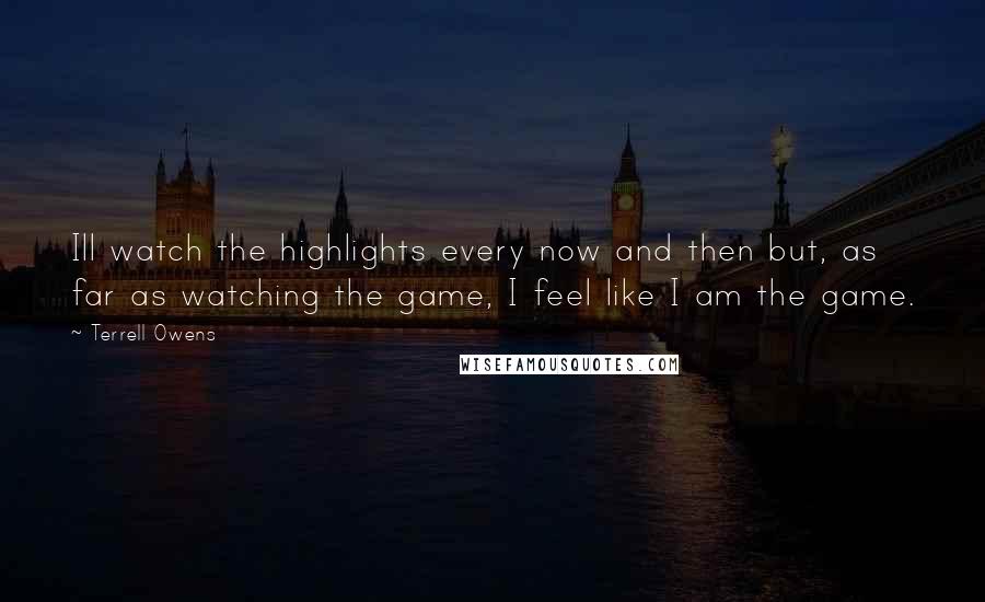 Terrell Owens Quotes: Ill watch the highlights every now and then but, as far as watching the game, I feel like I am the game.