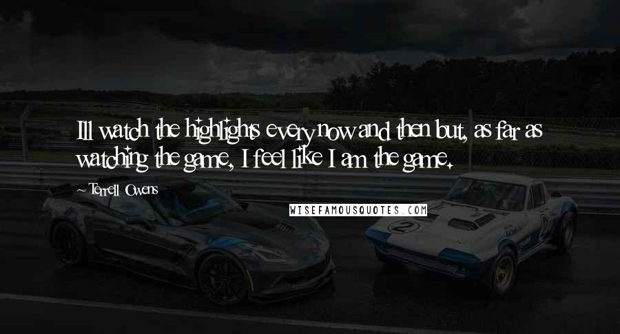 Terrell Owens Quotes: Ill watch the highlights every now and then but, as far as watching the game, I feel like I am the game.