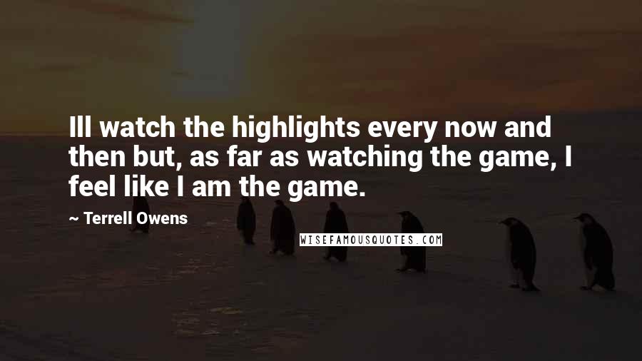 Terrell Owens Quotes: Ill watch the highlights every now and then but, as far as watching the game, I feel like I am the game.