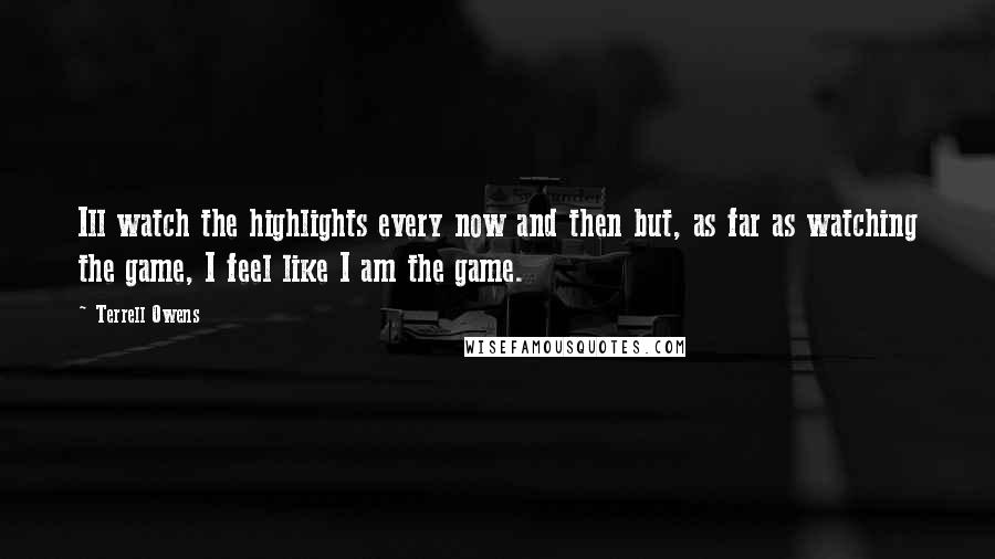 Terrell Owens Quotes: Ill watch the highlights every now and then but, as far as watching the game, I feel like I am the game.