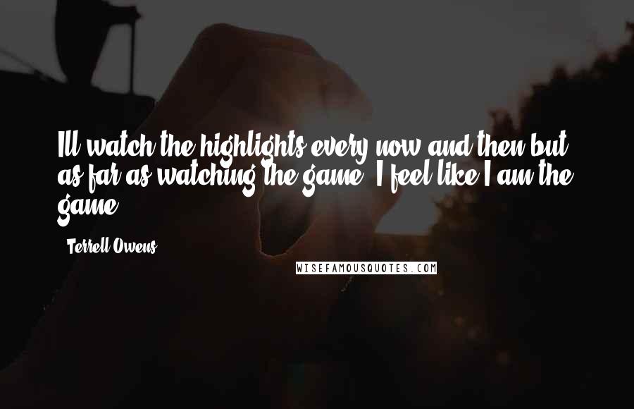 Terrell Owens Quotes: Ill watch the highlights every now and then but, as far as watching the game, I feel like I am the game.