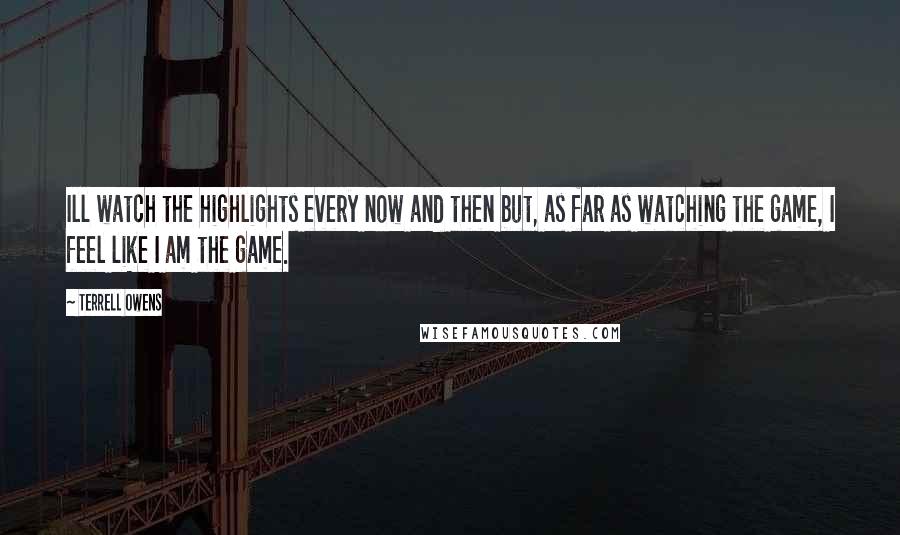 Terrell Owens Quotes: Ill watch the highlights every now and then but, as far as watching the game, I feel like I am the game.