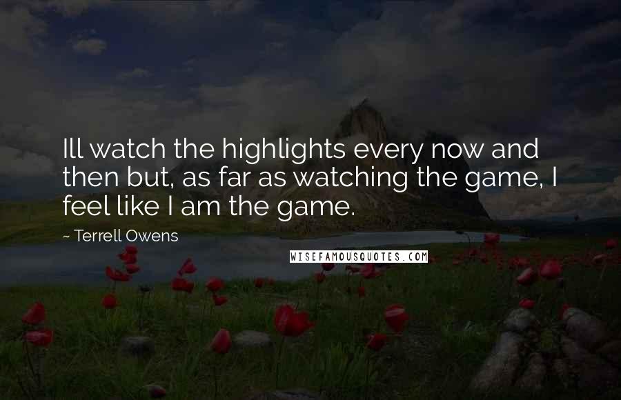 Terrell Owens Quotes: Ill watch the highlights every now and then but, as far as watching the game, I feel like I am the game.