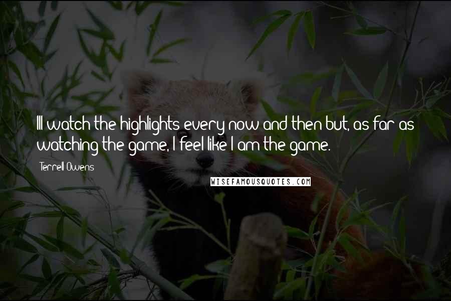 Terrell Owens Quotes: Ill watch the highlights every now and then but, as far as watching the game, I feel like I am the game.