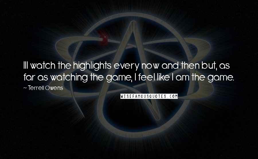 Terrell Owens Quotes: Ill watch the highlights every now and then but, as far as watching the game, I feel like I am the game.