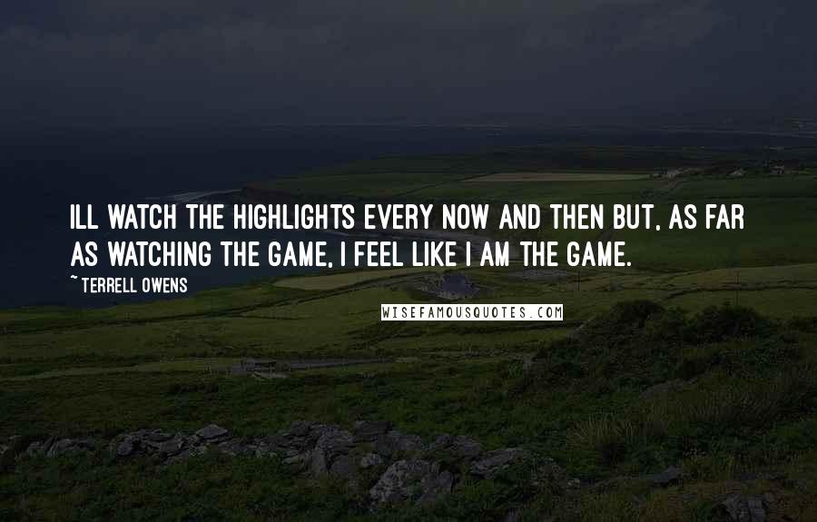 Terrell Owens Quotes: Ill watch the highlights every now and then but, as far as watching the game, I feel like I am the game.