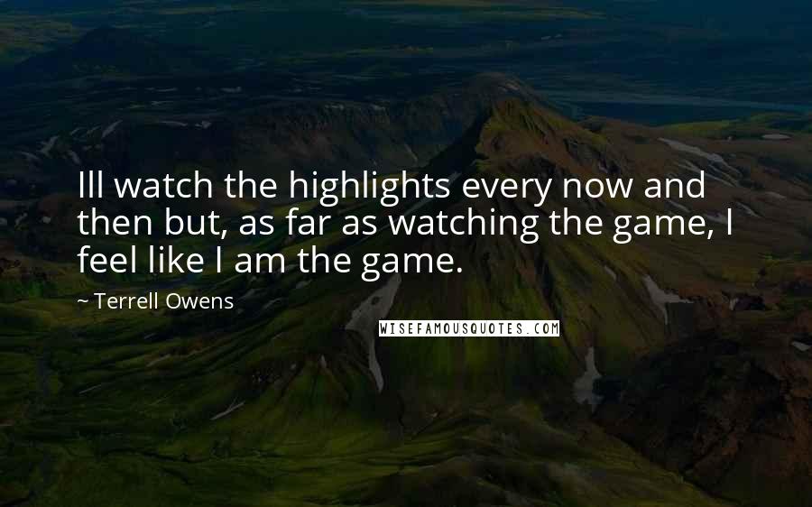 Terrell Owens Quotes: Ill watch the highlights every now and then but, as far as watching the game, I feel like I am the game.