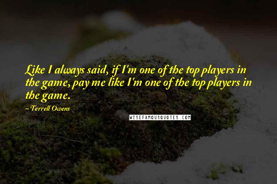 Terrell Owens Quotes: Like I always said, if I'm one of the top players in the game, pay me like I'm one of the top players in the game.