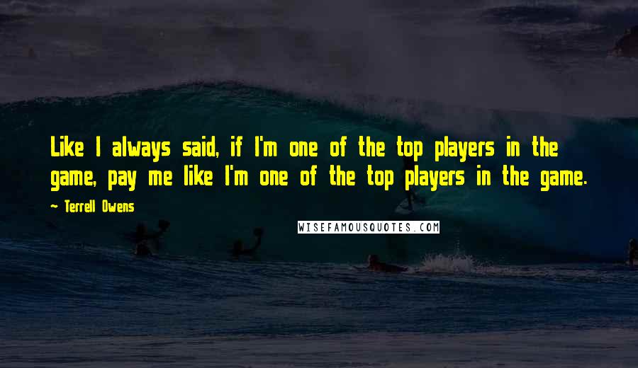 Terrell Owens Quotes: Like I always said, if I'm one of the top players in the game, pay me like I'm one of the top players in the game.