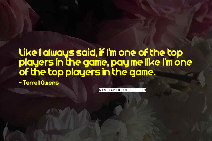 Terrell Owens Quotes: Like I always said, if I'm one of the top players in the game, pay me like I'm one of the top players in the game.