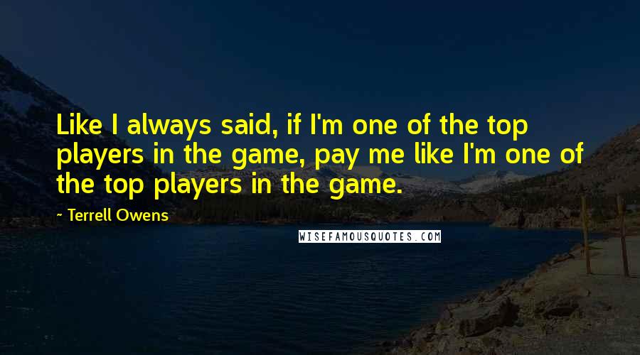 Terrell Owens Quotes: Like I always said, if I'm one of the top players in the game, pay me like I'm one of the top players in the game.